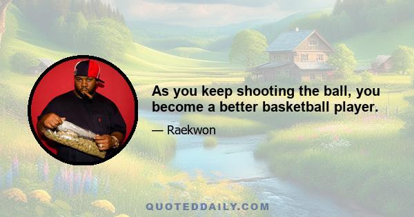 As you keep shooting the ball, you become a better basketball player.