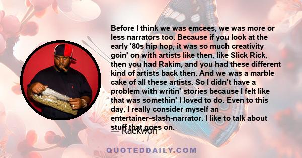 Before I think we was emcees, we was more or less narrators too. Because if you look at the early '80s hip hop, it was so much creativity goin' on with artists like then, like Slick Rick, then you had Rakim, and you had 