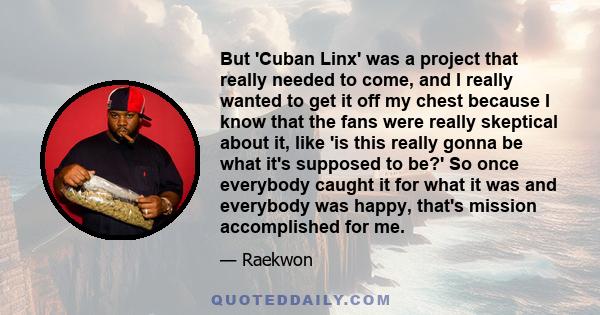 But 'Cuban Linx' was a project that really needed to come, and I really wanted to get it off my chest because I know that the fans were really skeptical about it, like 'is this really gonna be what it's supposed to be?' 