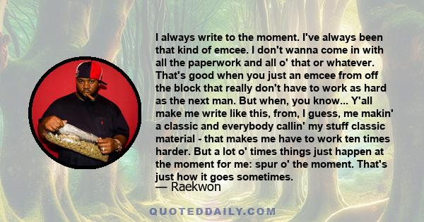 I always write to the moment. I've always been that kind of emcee. I don't wanna come in with all the paperwork and all o' that or whatever. That's good when you just an emcee from off the block that really don't have