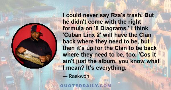 I could never say Rza's trash. But he didn't come with the right formula on '8 Diagrams.' I think 'Cuban Linx 2' will have the Clan back where they need to be, but then it's up for the Clan to be back where they need to 