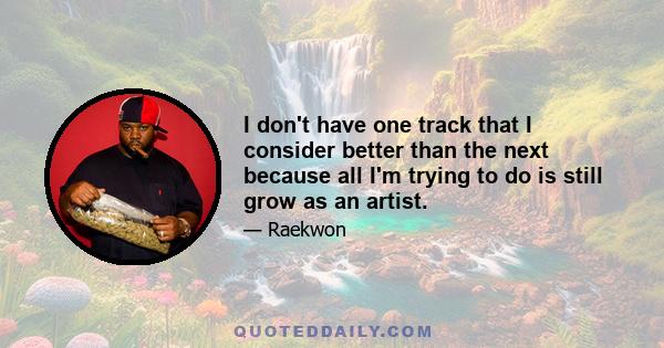 I don't have one track that I consider better than the next because all I'm trying to do is still grow as an artist.