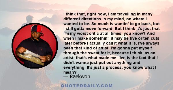 I think that, right now, I am travelling in many different directions in my mind, on where I wanted to be. So much is wantin' to go back, but I still gotta move forward. But I think it's just that I'm my worst critic at 