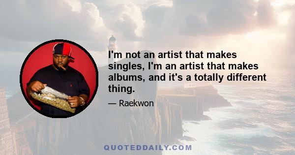 I'm not an artist that makes singles, I'm an artist that makes albums, and it's a totally different thing.