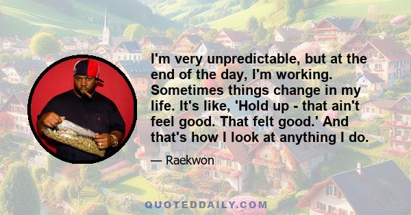 I'm very unpredictable, but at the end of the day, I'm working. Sometimes things change in my life. It's like, 'Hold up - that ain't feel good. That felt good.' And that's how I look at anything I do.