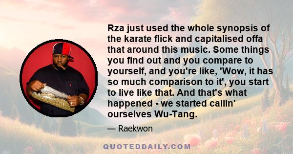 Rza just used the whole synopsis of the karate flick and capitalised offa that around this music. Some things you find out and you compare to yourself, and you're like, 'Wow, it has so much comparison to it', you start