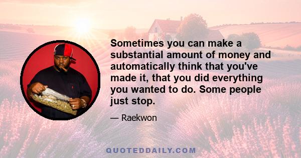 Sometimes you can make a substantial amount of money and automatically think that you've made it, that you did everything you wanted to do. Some people just stop.