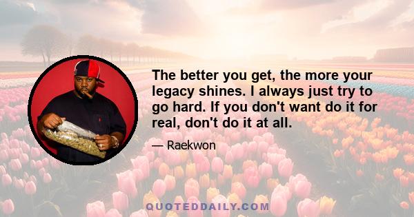 The better you get, the more your legacy shines. I always just try to go hard. If you don't want do it for real, don't do it at all.