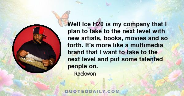 Well Ice H20 is my company that I plan to take to the next level with new artists, books, movies and so forth. It's more like a multimedia brand that I want to take to the next level and put some talented people on.