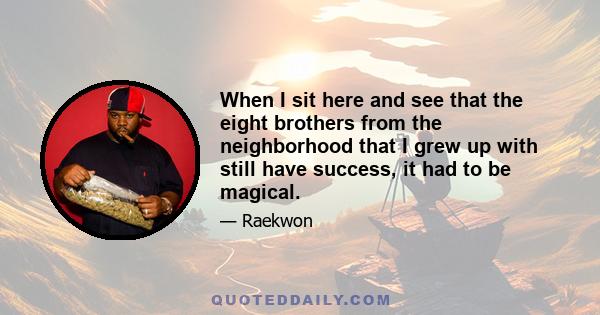 When I sit here and see that the eight brothers from the neighborhood that I grew up with still have success, it had to be magical.