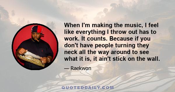 When I'm making the music, I feel like everything I throw out has to work. It counts. Because if you don't have people turning they neck all the way around to see what it is, it ain't stick on the wall.