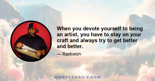 When you devote yourself to being an artist, you have to stay on your craft and always try to get better and better.