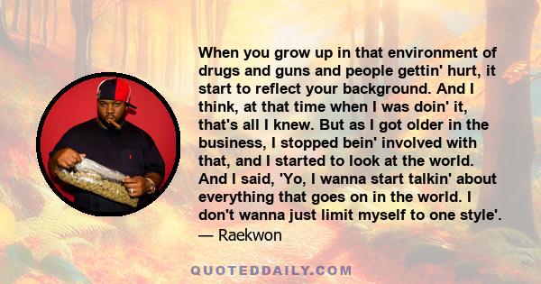 When you grow up in that environment of drugs and guns and people gettin' hurt, it start to reflect your background. And I think, at that time when I was doin' it, that's all I knew. But as I got older in the business,