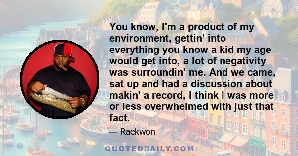 You know, I'm a product of my environment, gettin' into everything you know a kid my age would get into, a lot of negativity was surroundin' me. And we came, sat up and had a discussion about makin' a record, I think I