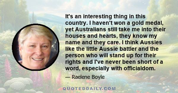 It's an interesting thing in this country. I haven't won a gold medal, yet Australians still take me into their houses and hearts, they know my name and they care. I think Aussies like the little Aussie battler and the