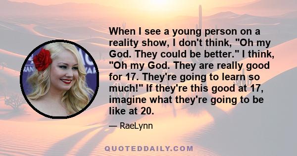 When I see a young person on a reality show, I don't think, Oh my God. They could be better. I think, Oh my God. They are really good for 17. They're going to learn so much! If they're this good at 17, imagine what