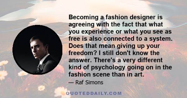 Becoming a fashion designer is agreeing with the fact that what you experience or what you see as free is also connected to a system. Does that mean giving up your freedom? I still don't know the answer. There's a very