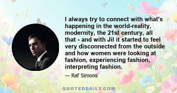 I always try to connect with what's happening in the world-reality, modernity, the 21st century, all that - and with Jil it started to feel very disconnected from the outside and how women were looking at fashion,