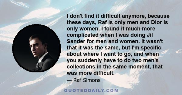 I don't find it difficult anymore, because these days, Raf is only men and Dior is only women. I found it much more complicated when I was doing Jil Sander for men and women. It wasn't that it was the same, but I'm