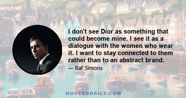 I don't see Dior as something that could become mine. I see it as a dialogue with the women who wear it. I want to stay connected to them rather than to an abstract brand.