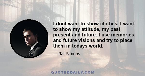 I dont want to show clothes, I want to show my attitude, my past, present and future. I use memories and future visions and try to place them in todays world.