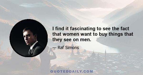 I find it fascinating to see the fact that women want to buy things that they see on men.