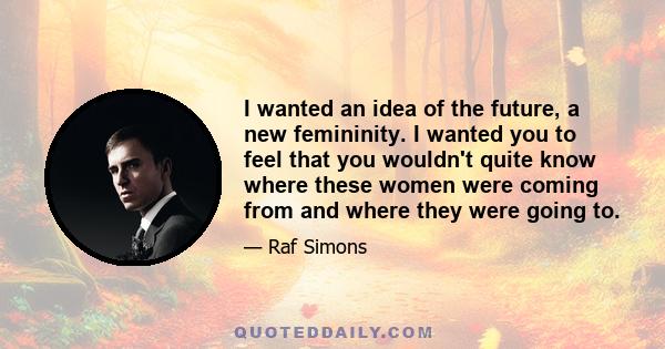 I wanted an idea of the future, a new femininity. I wanted you to feel that you wouldn't quite know where these women were coming from and where they were going to.