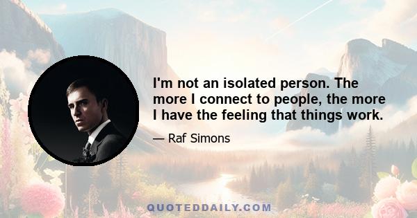 I'm not an isolated person. The more I connect to people, the more I have the feeling that things work.