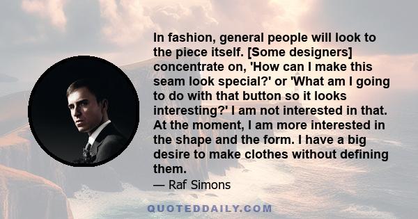 In fashion, general people will look to the piece itself. [Some designers] concentrate on, 'How can I make this seam look special?' or 'What am I going to do with that button so it looks interesting?' I am not