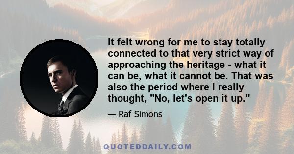 It felt wrong for me to stay totally connected to that very strict way of approaching the heritage - what it can be, what it cannot be. That was also the period where I really thought, No, let's open it up.