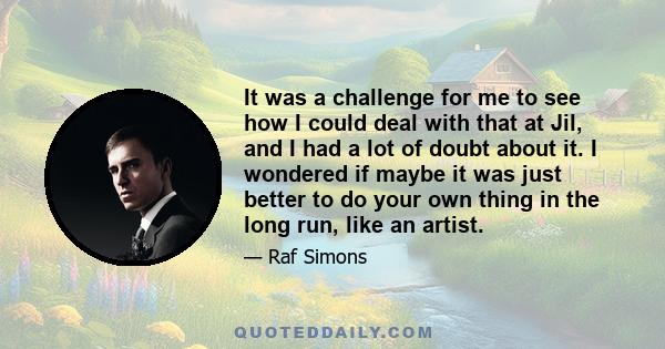 It was a challenge for me to see how I could deal with that at Jil, and I had a lot of doubt about it. I wondered if maybe it was just better to do your own thing in the long run, like an artist.