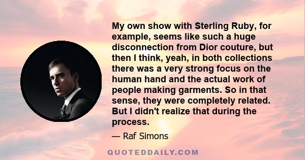 My own show with Sterling Ruby, for example, seems like such a huge disconnection from Dior couture, but then I think, yeah, in both collections there was a very strong focus on the human hand and the actual work of