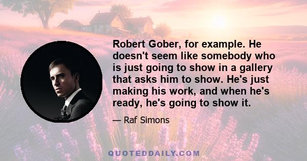 Robert Gober, for example. He doesn't seem like somebody who is just going to show in a gallery that asks him to show. He's just making his work, and when he's ready, he's going to show it.