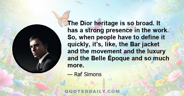 The Dior heritage is so broad. It has a strong presence in the work. So, when people have to define it quickly, it's, like, the Bar jacket and the movement and the luxury and the Belle Époque and so much more.