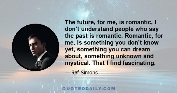 The future, for me, is romantic, I don’t understand people who say the past is romantic. Romantic, for me, is something you don’t know yet, something you can dream about, something unknown and mystical. That I find