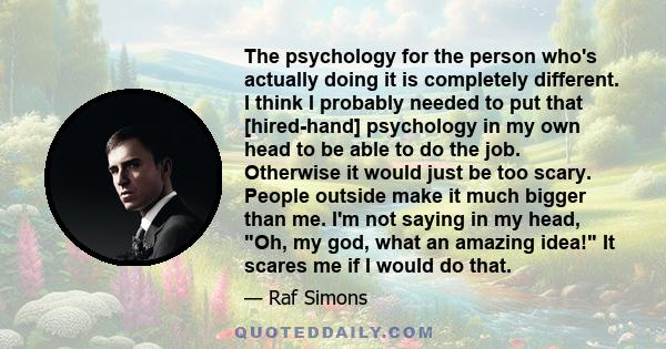 The psychology for the person who's actually doing it is completely different. I think I probably needed to put that [hired-hand] psychology in my own head to be able to do the job. Otherwise it would just be too scary. 