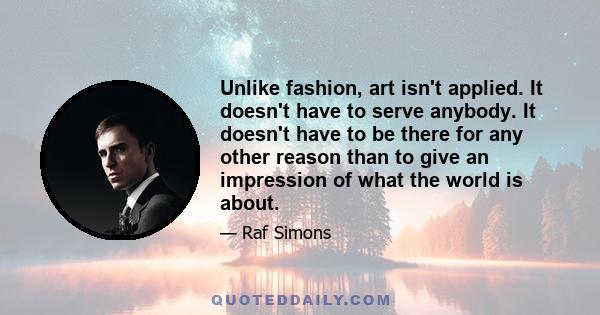 Unlike fashion, art isn't applied. It doesn't have to serve anybody. It doesn't have to be there for any other reason than to give an impression of what the world is about.