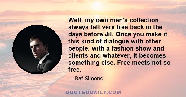 Well, my own men's collection always felt very free back in the days before Jil. Once you make it this kind of dialogue with other people, with a fashion show and clients and whatever, it becomes something else. Free