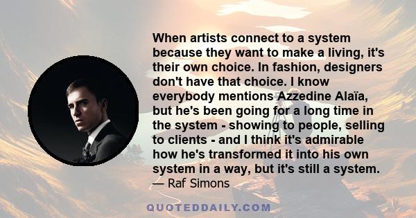 When artists connect to a system because they want to make a living, it's their own choice. In fashion, designers don't have that choice. I know everybody mentions Azzedine Alaïa, but he's been going for a long time in