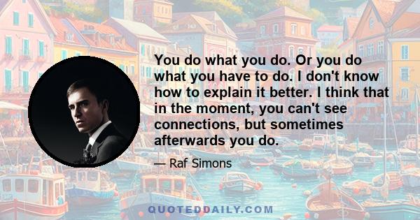 You do what you do. Or you do what you have to do. I don't know how to explain it better. I think that in the moment, you can't see connections, but sometimes afterwards you do.