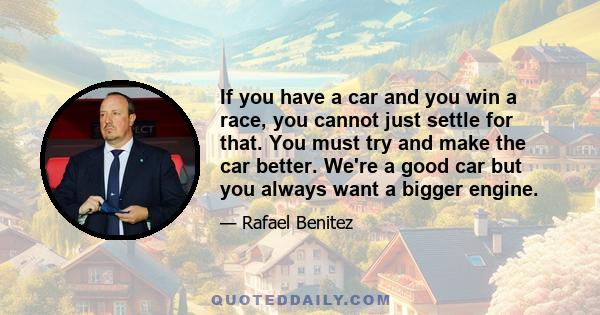 If you have a car and you win a race, you cannot just settle for that. You must try and make the car better. We're a good car but you always want a bigger engine.