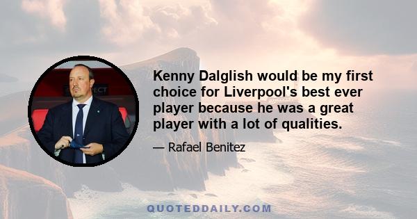 Kenny Dalglish would be my first choice for Liverpool's best ever player because he was a great player with a lot of qualities.