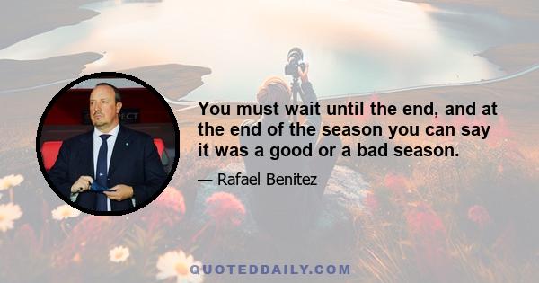 You must wait until the end, and at the end of the season you can say it was a good or a bad season.