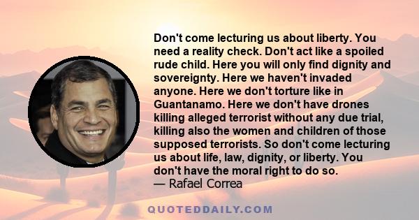 Don't come lecturing us about liberty. You need a reality check. Don't act like a spoiled rude child. Here you will only find dignity and sovereignty. Here we haven't invaded anyone. Here we don't torture like in