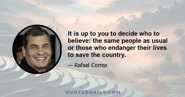 It is up to you to decide who to believe: the same people as usual or those who endanger their lives to save the country.