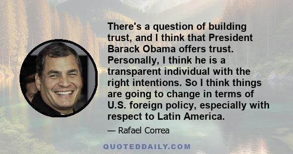 There's a question of building trust, and I think that President Barack Obama offers trust. Personally, I think he is a transparent individual with the right intentions. So I think things are going to change in terms of 