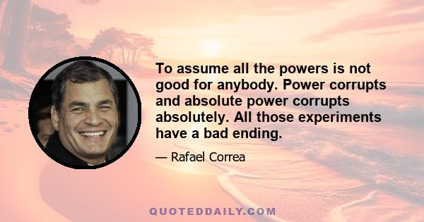 To assume all the powers is not good for anybody. Power corrupts and absolute power corrupts absolutely. All those experiments have a bad ending.