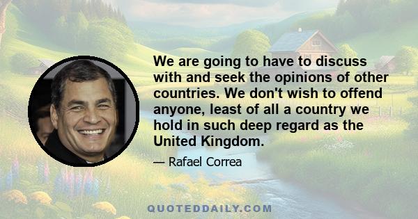 We are going to have to discuss with and seek the opinions of other countries. We don't wish to offend anyone, least of all a country we hold in such deep regard as the United Kingdom.