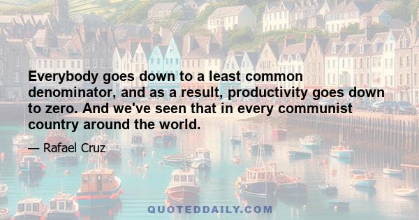 Everybody goes down to a least common denominator, and as a result, productivity goes down to zero. And we've seen that in every communist country around the world.