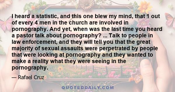 I heard a statistic, and this one blew my mind, that 1 out of every 4 men in the church are involved in pornography. And yet, when was the last time you heard a pastor talk about pornography? ... Talk to people in law